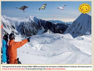 Vista general de les pistes d'esquí Vallter 2000 muntanyes de sensacions i mediterrània en estat pur, de manera que en
menys de dues hores de cotxe, hi ha les pistes d'esquí i les platges de la Costa Brava.
 