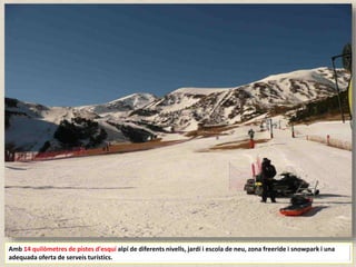 Amb 14 quilòmetres de pistes d'esquí alpí de diferents nivells, jardí i escola de neu, zona freeride i snowpark i una
adequada oferta de serveis turístics.
 