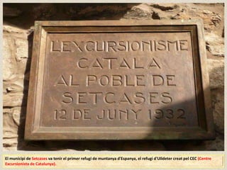 El municipi de Setcases va tenir el primer refugi de muntanya d'Espanya, el refugi d'Ulldeter creat pel CEC (Centre
Excursionista de Catalunya).
 