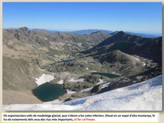 Els espectaculars valls de modelatge glacial, que s'obren a les cotes inferiors. Situat en un espai d'alta muntanya, hi
ha els naixements dels seus dos rius més importants, el Ter i el Freser.
 