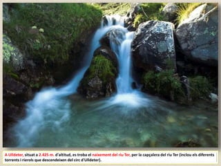 A Ulldeter, situat a 2.425 m. d'altitud, es troba el naixement del riu Ter, per la capçalera del riu Ter (inclou els diferents
torrents i rierols que descendeixen del circ d'Ulldeter).
 
