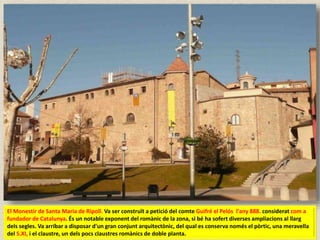 El Monestir de Santa Maria de Ripoll. Va ser construït a petició del comte Guifré el Pelós l'any 888. considerat com a
fundador de Catalunya. És un notable exponent del romànic de la zona, si bé ha sofert diverses ampliacions al llarg
dels segles. Va arribar a disposar d'un gran conjunt arquitectònic, del qual es conserva només el pòrtic, una meravella
del S.XI, i el claustre, un dels pocs claustres romànics de doble planta.
 