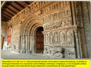Extraordinari pòrtic del segle XII. L'obra principal del monestir i de l'escultura romànica de Catalunya,. Es divideix en
set franges horitzontals on es representen escenes bíbliques, històriques i al·legòriques. La rica iconografia combina
els grups temàtics entre motius florals de gran exuberància i ornamentacions de línies geomètriques.
 