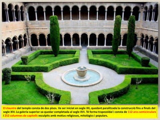 El claustre del temple consta de dos pisos. Va ser iniciat en segle XII, quedant paralitzada la construcció fins a finals del
segle XIV. La galeria superior va quedar completada al segle XVI. Té forma trapezoïdal i consta de 112 arcs semicirculars
i 252 columnes de capitells esculpits amb motius religiosos, mitològics i populars.
 