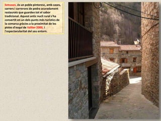 Setcases, és un poble pintoresc, amb cases,
carrers i carrerons de pedra acuradament
restaurats que guarden tot el sabor
tradicional. Aquest antic nucli rural s'ha
convertit en un dels punts més turístics de
la comarca gràcies a la proximitat de les
pistes d'esquí de Vallter 2000, i
l'espectacularitat del seu entorn.
 