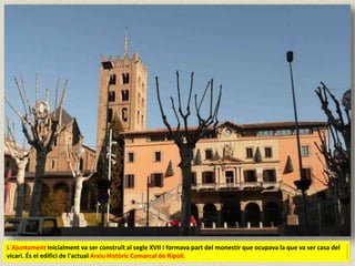 L´Ajuntament Inicialment va ser construït al segle XVII i formava part del monestir que ocupava la que va ser casa del
vicari. És el edifici de l'actual Arxiu Històric Comarcal de Ripoll.
 