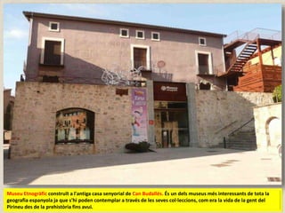 Museu Etnogràfic construït a l'antiga casa senyorial de Can Budallés. És un dels museus més interessants de tota la
geografia espanyola ja que s'hi poden contemplar a través de les seves col·leccions, com era la vida de la gent del
Pirineu des de la prehistòria fins avui.
 