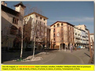 Una vila moguda; on onze mil de persones viuen i conviuen, estudien, treballen i dediquen esforç diari en promoure
l'esport, la cultura, la vida als barris, el lleure, el turisme, la natura, el comerç, l'ensenyament, la festa.
 