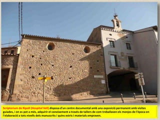 Scriptorium de Ripoll (Hospital Vell) disposa d'un centre documental amb una exposició permanent amb visites
guiades, i on es pot a més, adquirir el coneixement a través de tallers de com treballaven els monjos de l'època en
l'elaboració a tots nivells dels manuscrits i quins estris i materials empraven.
 