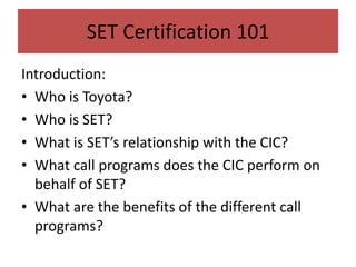 Introduction:
• Who is Toyota?
• Who is SET?
• What is SET’s relationship with the CIC?
• What call programs does the CIC perform on
behalf of SET?
• What are the benefits of the different call
programs?
SET Certification 101
 
