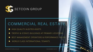 COMMERCIAL REAL ESTATE
SETCOIN GROUP
WWW.SETCOIN.CO.UK NOVEMBER 2019
HIGH QUALITY AUDITED ASSETS
TROPHY & ICONICS BUILDINGS AT PRIMARY LOCATIONS
BEST MANAGEMENT OPERATORS & PERFORMANCE YIELDS
WORLD CLASS INTERNATIONAL TENANTS
 