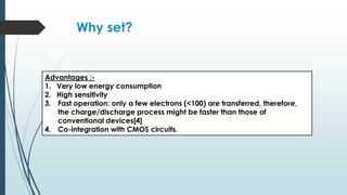 Why set?
Advantages :-
1. Very low energy consumption
2. High sensitivity
3. Fast operation: only a few electrons (<100) are transferred, therefore,
the charge/discharge process might be faster than those of
conventional devices[4]
4. Co-integration with CMOS circuits.
 