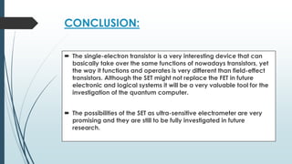CONCLUSION:
 The single-electron transistor is a very interesting device that can
basically take over the same functions of nowadays transistors, yet
the way it functions and operates is very different than field-effect
transistors. Although the SET might not replace the FET in future
electronic and logical systems it will be a very valuable tool for the
investigation of the quantum computer.
 The possibilities of the SET as ultra-sensitive electrometer are very
promising and they are still to be fully investigated in future
research.
 