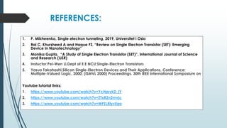 REFERENCES:
1. P. Mikheenko, Single electron tunneling, 2019, Universitet i Oslo
2. Rai C, Khursheed A and Haque FZ, “Review on Single Electron Transistor (SET): Emerging
Device in Nanotechnology”
3. Monika Gupta, “A Study of Single Electron Transistor (SET)”, International Journal of Science
and Research (IJSR)
4. Instuctor:Pei-Wen Li,Dept of E.E NCU:Single-Electron Transistors
5. Yasuo Takahashi,Silicon Single-Electron Devices and Their Applications, Conference:
Multiple-Valued Logic, 2000. (ISMVL 2000) Proceedings. 30th IEEE International Symposium on
Youtube tutorial links:
1. https://www.youtube.com/watch?v=YcHprvkD_lY
2. https://www.youtube.com/watch?v=ZTxR2n2mvjc
3. https://www.youtube.com/watch?v=WPZLRtyvEqo
 