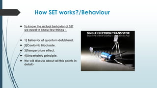 How SET works?/Behaviour
 To know the actual behavior of SET
we need to know few things :-
 1) Behavior of quantum dot/island.
 2)Coulomb Blockade.
 3)Temperature effect.
 4)Uncertainty principle.
 We will discuss about all this points in
detail:-
 