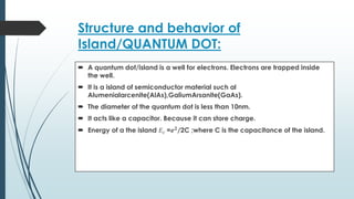 Structure and behavior of
Island/QUANTUM DOT:
 A quantum dot/island is a well for electrons. Electrons are trapped inside
the well.
 It is a island of semiconductor material such al
Alumenialarcenite(AlAs),GaliumArsanite(GaAs).
 The diameter of the quantum dot is less than 10nm.
 It acts like a capacitor. Because it can store charge.
 Energy of a the island 𝐸𝑐 =𝒆𝟐
/2C ;where C is the capacitance of the island.
 