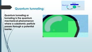 Quantum tunneling:
Quantum tunneling or
tunneling is the quantum
mechanical phenomenon
where a subatomic particle
passes through a potential
barrier.
 