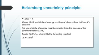 Heisenberg uncertainty principle:
 ∆𝑬∆𝒕 = 𝒉
Where ∆𝑬=Uncertainty of energy, ∆𝒕=time of observation, h=Planck’s
constant
The uncertainty of energy must be smaller than the energy of the
quantum dot i.e.∆𝑬<𝑬𝒄
Again, ∆𝒕=R*𝑪𝒅𝒐𝒕 where R is the tunneling resistant
i.e. R>𝟐𝒉/𝒆𝟐
 
