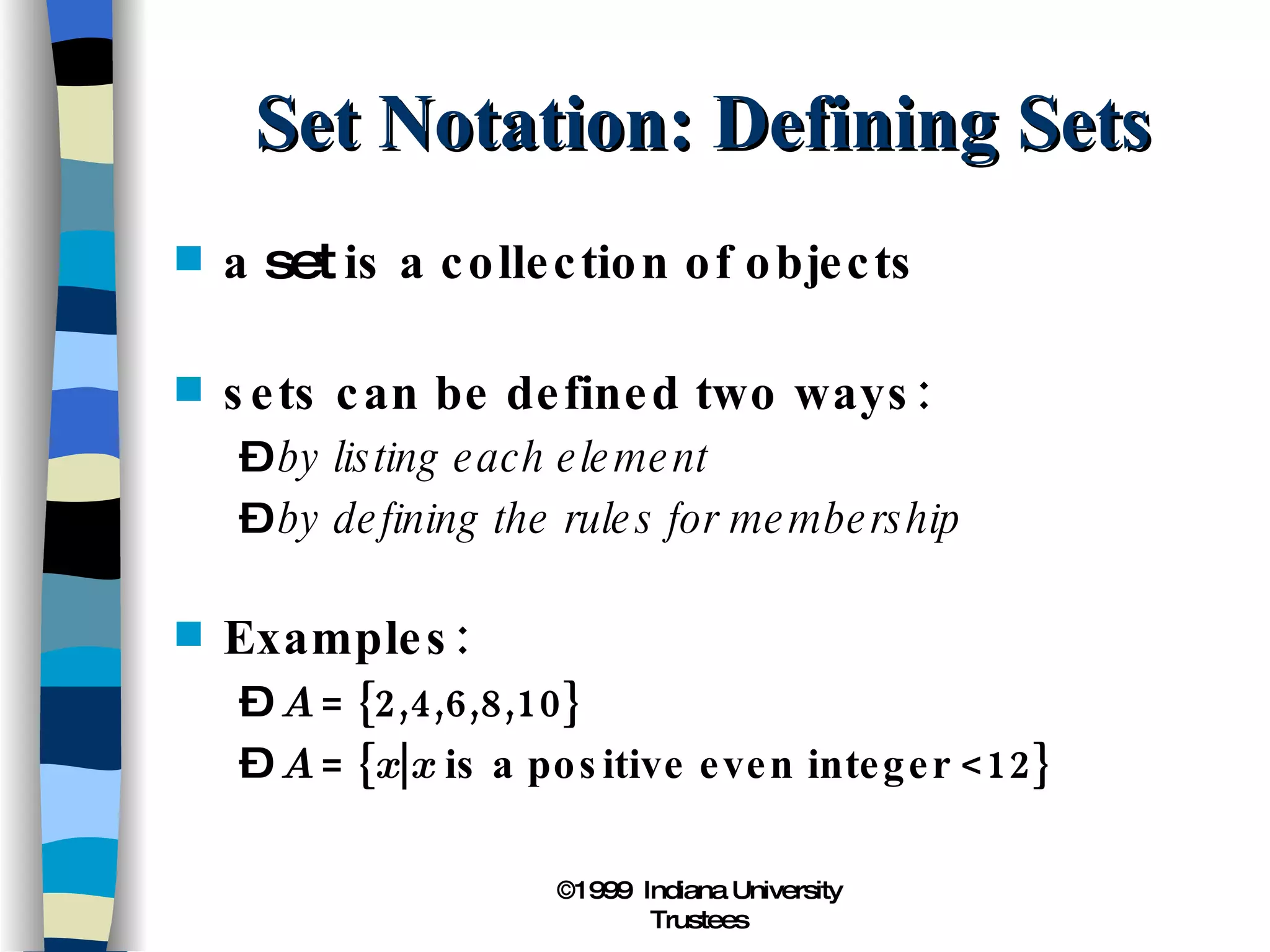 Set Notation: Defining Sets a  set  is a collection of objects sets can be defined two ways: by listing each element by defining the rules for membership Examples: A  = {2,4,6,8,10} A  = { x | x  is a positive even integer <12} 