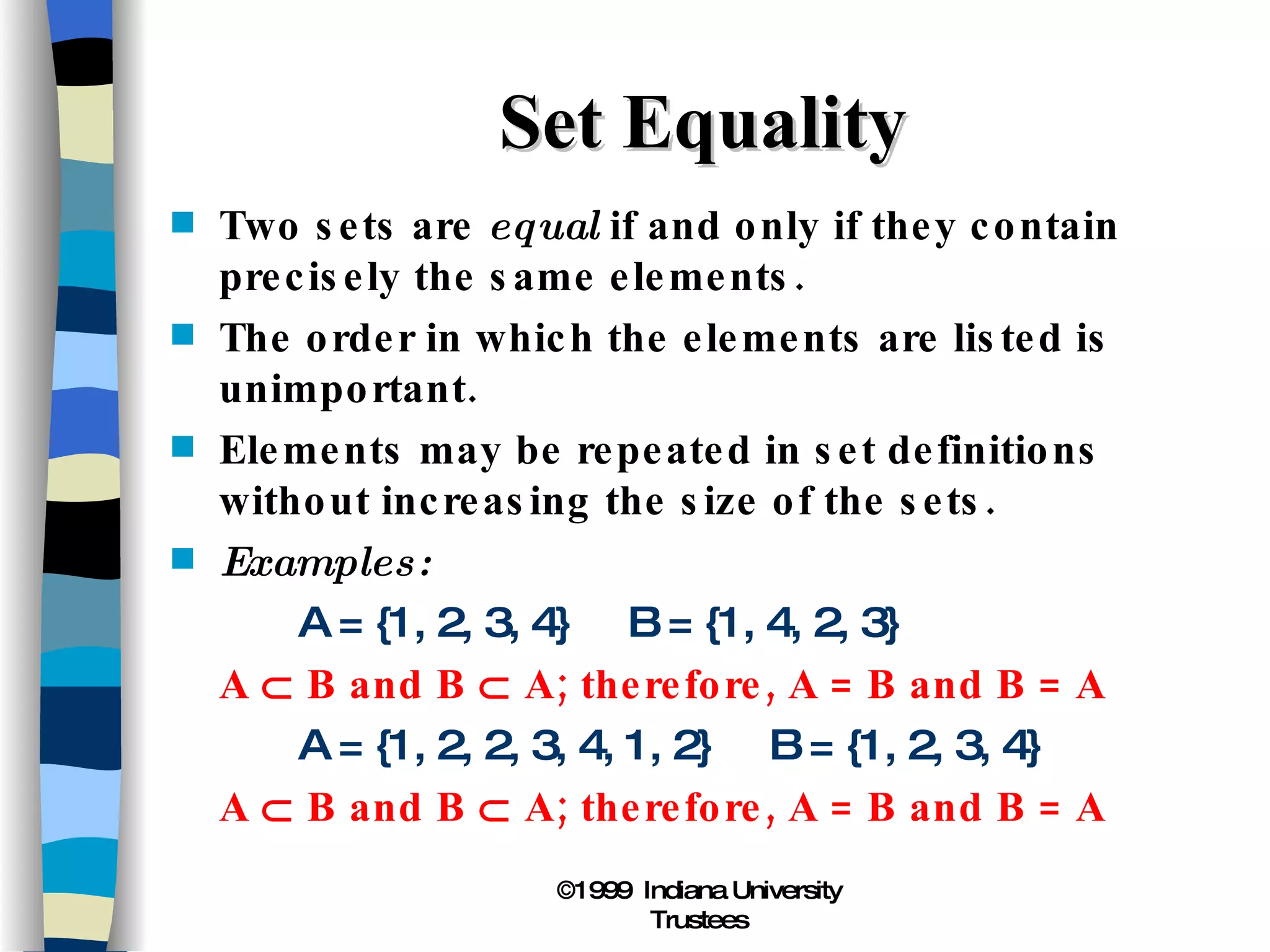 Set Equality Two sets are  equal  if and only if they contain precisely the same elements. The order in which the elements are listed is unimportant. Elements may be repeated in set definitions without increasing the size of the sets. Examples: A = {1, 2, 3, 4}  B = {1, 4, 2, 3} A    B and B    A; therefore, A = B and B = A A = {1, 2, 2, 3, 4, 1, 2}  B = {1, 2, 3, 4} A    B and B    A; therefore, A = B and B = A 