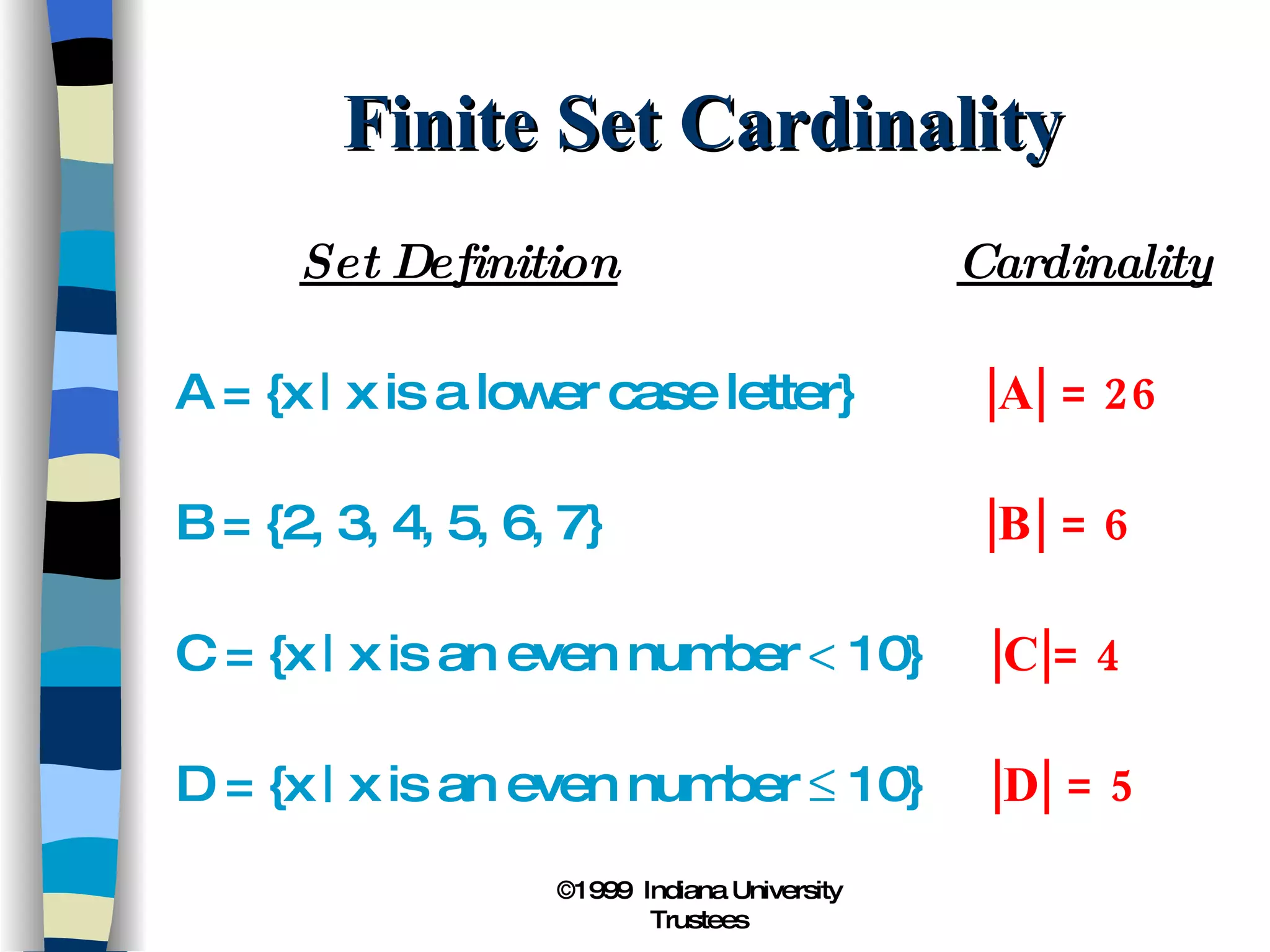 Finite Set Cardinality Set Definition   Cardinality A = {x | x is a lower case letter}   |A| = 26 B = {2, 3, 4, 5, 6, 7}   |B| = 6 C = {x | x is an even number    10}   |C|= 4 D = {x | x is an even number    10}   |D| = 5 