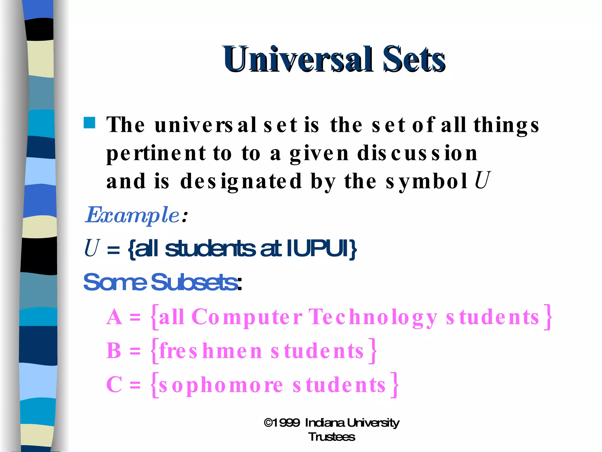 Universal Sets The universal set is the set of all things pertinent to to a given discussion and is designated by the symbol  U Example : U  = {all students at IUPUI} Some Subsets : A = {all Computer Technology students} B = {freshmen students} C = {sophomore students} 