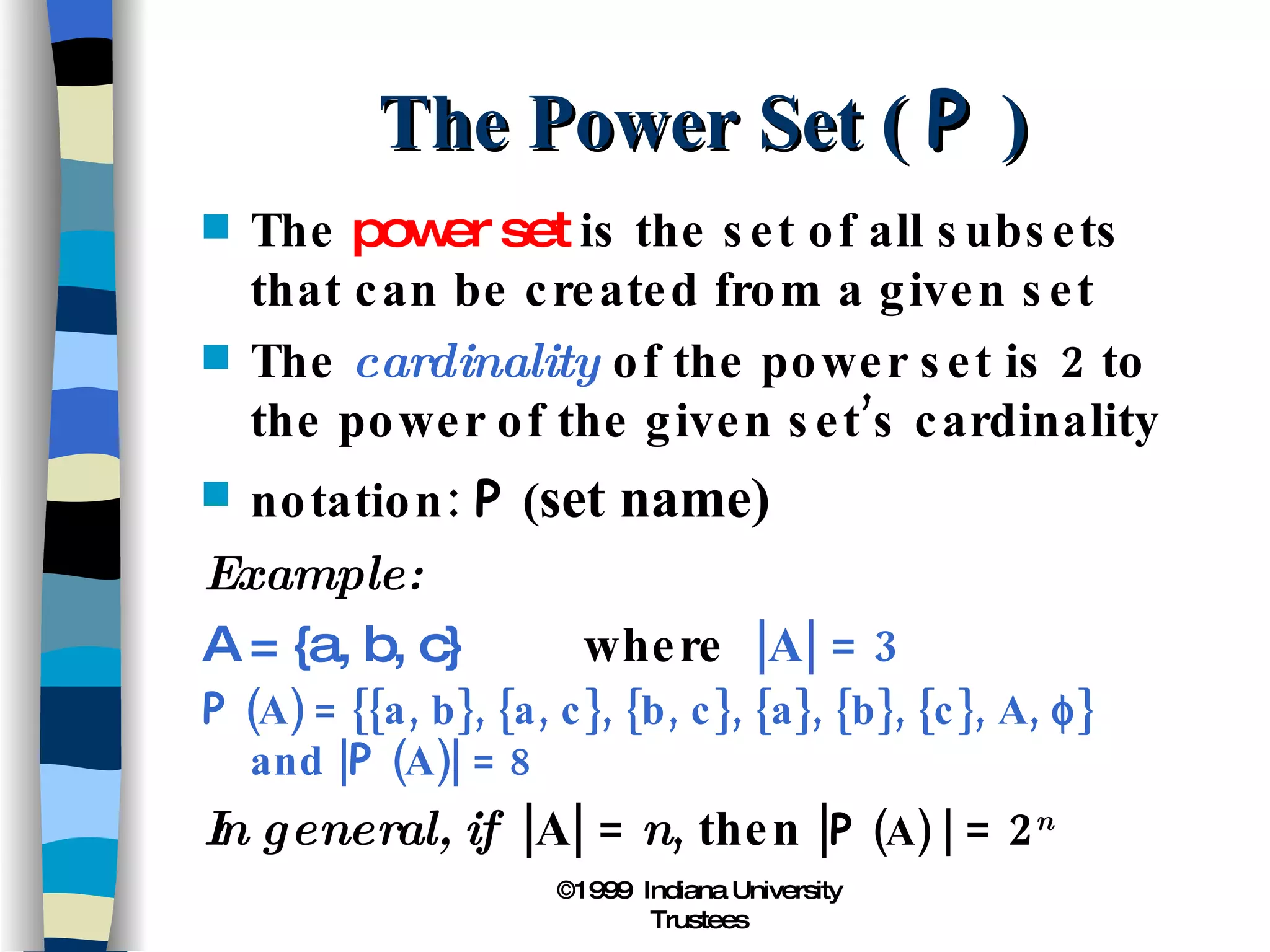 The Power Set (  P  ) The  power set  is the set of all subsets that can be created from a given set The  cardinality  of the power set is 2 to the power of the given set’s cardinality notation:  P  ( set name) Example: A = {a, b, c} where  |A| = 3 P  (A) = {{a, b}, {a, c}, {b, c}, {a}, {b}, {c}, A,   } and | P  (A)| = 8 In general, if  |A| =  n , then | P  (A) |  = 2 n 