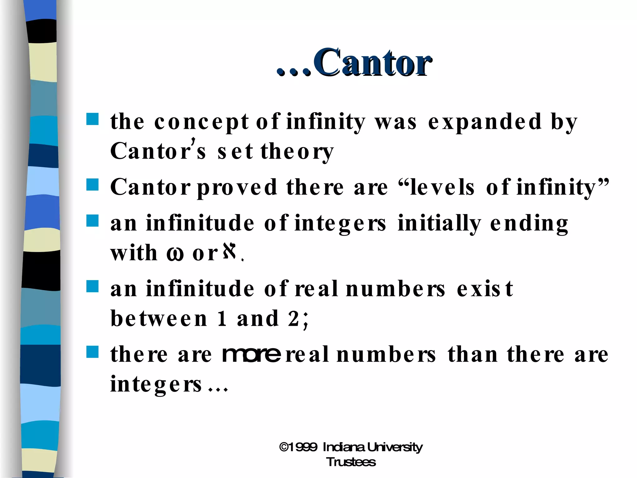 …Cantor the concept of infinity was expanded by Cantor’s set theory Cantor proved there are “levels of infinity” an infinitude of integers initially ending with    or  an infinitude of real numbers exist between 1 and 2; there are  more  real numbers than there are integers… 