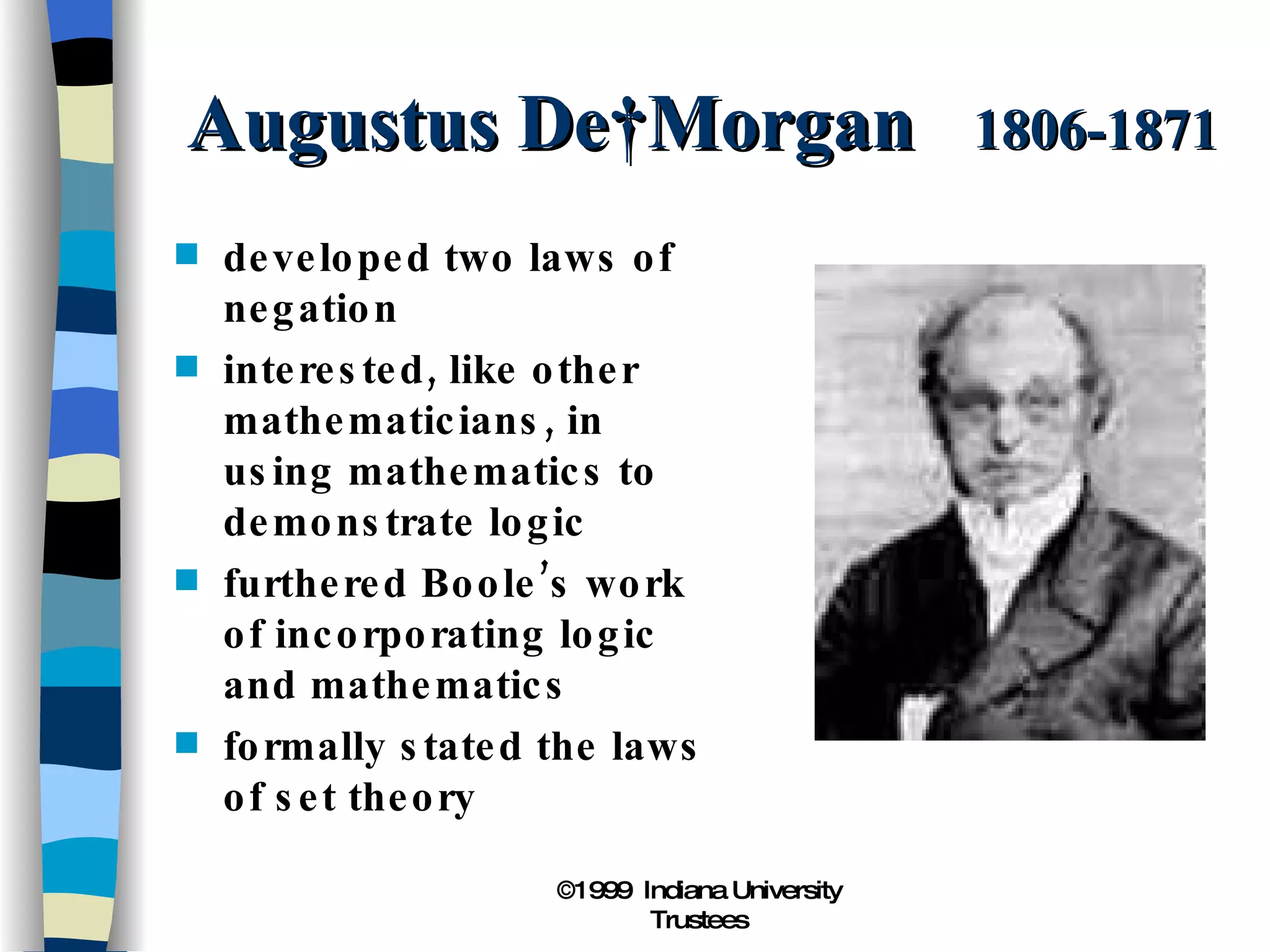Augustus De Morgan  1806-1871 developed two laws of negation interested, like other mathematicians, in using mathematics to demonstrate logic furthered Boole’s work of incorporating logic and mathematics formally stated the laws of set theory 