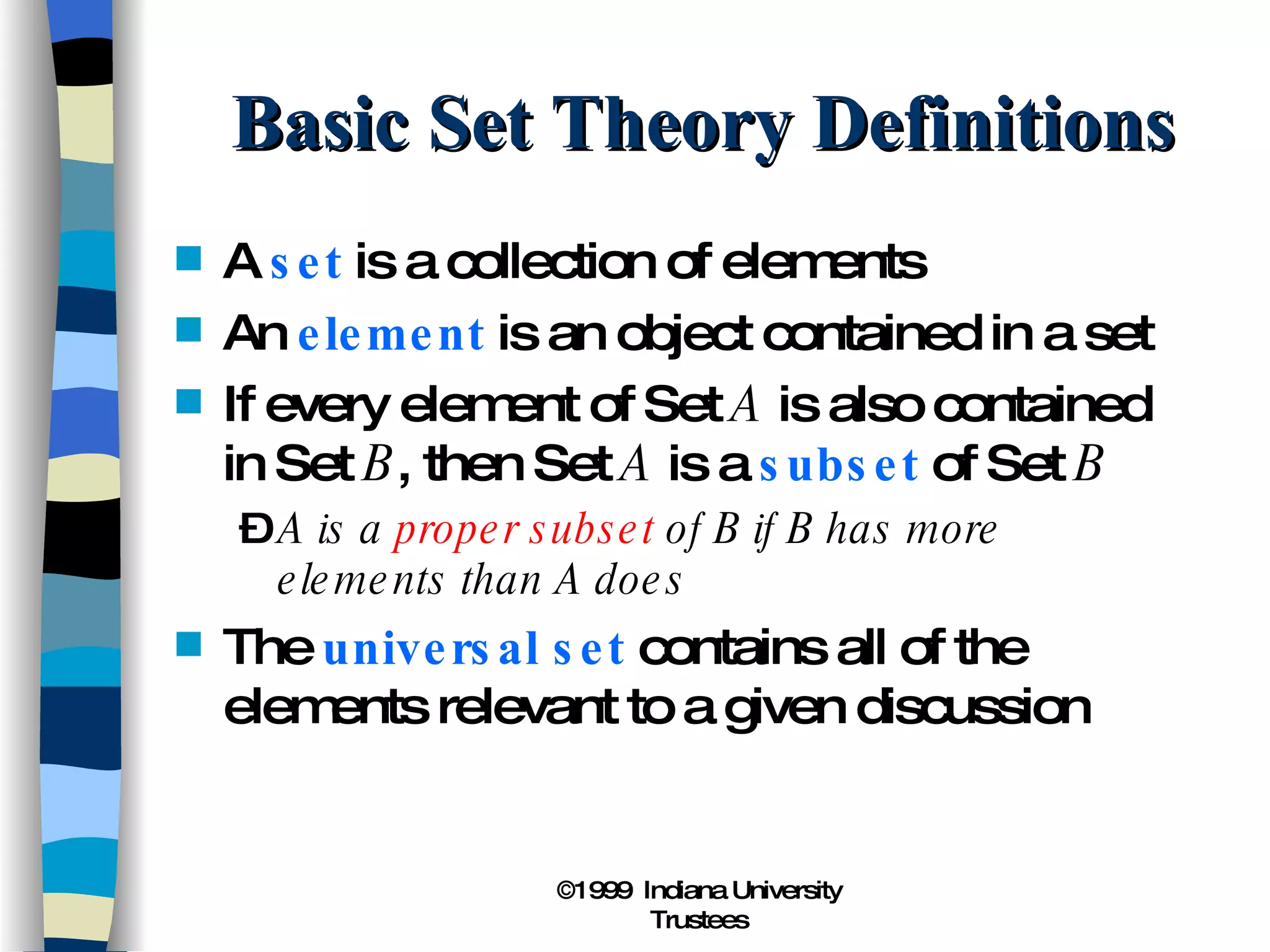 Basic Set Theory Definitions A  set  is a collection of elements An  element  is an object contained in a set If every element of Set  A  is also contained in Set  B , then Set  A  is a  subset  of Set  B A is a  proper subset  of B if B has more elements than A does The  universal set  contains all of the elements relevant to a given discussion 