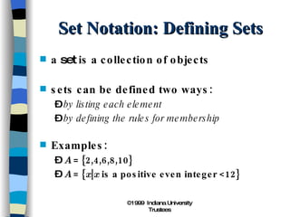 Set Notation: Defining Sets a  set  is a collection of objects sets can be defined two ways: by listing each element by defining the rules for membership Examples: A  = {2,4,6,8,10} A  = { x | x  is a positive even integer <12} 