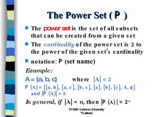 The Power Set (  P  ) The  power set  is the set of all subsets that can be created from a given set The  cardinality  of the power set is 2 to the power of the given set’s cardinality notation:  P  ( set name) Example: A = {a, b, c} where  |A| = 3 P  (A) = {{a, b}, {a, c}, {b, c}, {a}, {b}, {c}, A,   } and | P  (A)| = 8 In general, if  |A| =  n , then | P  (A) |  = 2 n 
