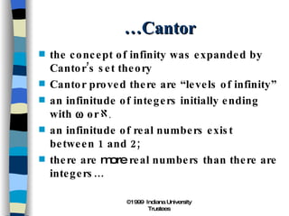 …Cantor the concept of infinity was expanded by Cantor’s set theory Cantor proved there are “levels of infinity” an infinitude of integers initially ending with    or  an infinitude of real numbers exist between 1 and 2; there are  more  real numbers than there are integers… 