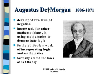 Augustus De Morgan  1806-1871 developed two laws of negation interested, like other mathematicians, in using mathematics to demonstrate logic furthered Boole’s work of incorporating logic and mathematics formally stated the laws of set theory 