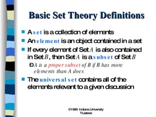 Basic Set Theory Definitions A  set  is a collection of elements An  element  is an object contained in a set If every element of Set  A  is also contained in Set  B , then Set  A  is a  subset  of Set  B A is a  proper subset  of B if B has more elements than A does The  universal set  contains all of the elements relevant to a given discussion 