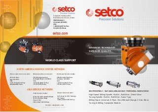 setco.com
Taiwan Service Center
No.5.,Gung Ye 8 Rd, Taichung
407, Taiwan
1-886-4-2358-1678 Toll Free
High Speed Milling Spindle: Built-In, Belt-Drive, Direct-Drive
Turning Spindle: Built-In, Belt-Drive, Swiss Type
Milling Head: Universal, 5-Face, Auto./Manual Change, 2-Axis Servo
Turning & Milling Composite Module
Great Lakes Service Center
41129 Jo Drive
Novi, MI 18375
USA
1-877-773-5349 Toll Free
248-888-8989 Phone
Southeast Service Center
3650 Burnette Park Drive
Suwanee, GA 30024
USA
1-800-830-4992 Toll Free
770-932-2353 Phone
West Coast Service Center
5572 Buckingham Drive
Huntington Beach, CA 92649
USA
1-866-362-0699 Toll Free
714-372-3750 Phone
India Service Center
S No 15/2, GKD Industrial Estate,
D1-4/8, Nanded Village
Pune 411041
0091 20 6470 2938 Phone
HIGH SPEED SPINDLE / MULTI-ANGULAR MILLING HEAD / PROFESSIONAL MANUFACTURING
ADVANCED TECHNOLOGY
SUPERIOR QUALITY
ADVANCED TECHNOLOGY
SUPERIOR QUALITY
WORLD CLASS SUPPORTWORLD CLASS SUPPORT
NORTH AMERICA SERVICE CENTER NETWORK
ASIA SERVICE NETWORK
Corporate Headquarters
North America Service Center
Copyright © 2013 Setco Inc. All rights reserved.
Contact: sale@setco.com
5880 Hillside Ave
Cincinnati, OH 45233
USA
1-800-543-0470 Toll Free
513-941-5110 Phone
 