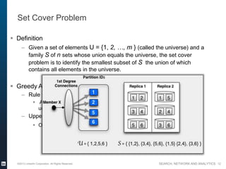 SEARCH, NETWORK AND ANALYTICS
Set Cover Problem
 Definition
– Given a set of elements U = {1, 2, …, m } (called the universe) and a
family S of n sets whose union equals the universe, the set cover
problem is to identify the smallest subset of S the union of which
contains all elements in the universe.
 Greedy Algorithm
– Rule to select sets
 At each stage, choose the set that contains the largest number of
uncovered elements.
– Upper bound
 O(log s), where s is the size of the largest set from S
©2013 LinkedIn Corporation. All Rights Reserved. 12
 