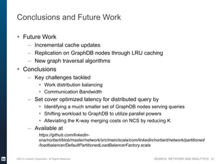 SEARCH, NETWORK AND ANALYTICS
Conclusions and Future Work
 Future Work
– Incremental cache updates
– Replication on GraphDB nodes through LRU caching
– New graph traversal algorithms
 Conclusions
– Key challenges tackled
 Work distribution balancing
 Communication Bandwidth
– Set cover optimized latency for distributed query by
 Identifying a much smaller set of GraphDB nodes serving queries
 Shifting workload to GraphDB to utilize parallel powers
 Alleviating the K-way merging costs on NCS by reducing K
– Available at
https://github.com/linkedin-
sna/norbert/blob/master/network/src/main/scala/com/linkedin/norbert/network/partitioned
/loadbalancer/DefaultPartitionedLoadBalancerFactory.scala
©2013 LinkedIn Corporation. All Rights Reserved. 23
 