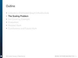 SEARCH, NETWORK AND ANALYTICS
Outline
 LinkedIn’s Distributed Graph Infrastructure
 The Scaling Problem
 Set Cover by Example
 Evaluation
 Related Work
 Conclusions and Future Work
©2013 LinkedIn Corporation. All Rights Reserved. 8
 