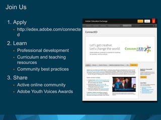 Join Us 
1. Apply 
 http://edex.adobe.com/connecte 
d 
2. Learn 
 Professional development 
 Curriculum and teaching 
resources 
 Community best practices 
3. Share 
 Active online community 
 Adobe Youth Voices Awards 
© 2012 Adobe Systems Incorporated. All Rights Reserved. Adobe Confidential. 
 