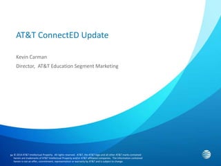 14 
AT&T ConnectED Update 
Kevin Carman 
Director, AT&T Education Segment Marketing 
© 2014 AT&T Intellectual Property. All rights reserved. AT&T, the AT&T logo and all other AT&T marks contained 
herein are trademarks of AT&T Intellectual Property and/or AT&T affiliated companies. The information contained 
herein is not an offer, commitment, representation or warranty by AT&T and is subject to change. 
 