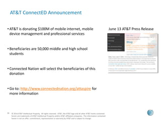 AT&T ConnectED Announcement 
• AT&T is donating $100M of mobile internet, mobile 
device management and professional services 
• Beneficiaries are 50,000 middle and high school 
students 
• Connected Nation will select the beneficiaries of this 
donation 
• Go to: http://www.connectednation.org/attaspire for 
more information 
15 
June 13 AT&T Press Release 
© 2014 AT&T Intellectual Property. All rights reserved. AT&T, the AT&T logo and all other AT&T marks contained 
herein are trademarks of AT&T Intellectual Property and/or AT&T affiliated companies. The information contained 
herein is not an offer, commitment, representation or warranty by AT&T and is subject to change. 
 