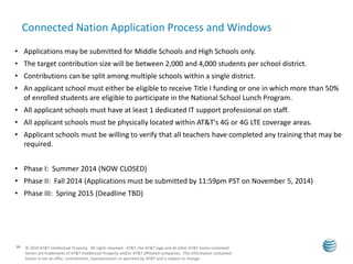 Connected Nation Application Process and Windows 
• Applications may be submitted for Middle Schools and High Schools only. 
• The target contribution size will be between 2,000 and 4,000 students per school district. 
• Contributions can be split among multiple schools within a single district. 
• An applicant school must either be eligible to receive Title I funding or one in which more than 50% 
16 
of enrolled students are eligible to participate in the National School Lunch Program. 
• All applicant schools must have at least 1 dedicated IT support professional on staff. 
• All applicant schools must be physically located within AT&T's 4G or 4G LTE coverage areas. 
• Applicant schools must be willing to verify that all teachers have completed any training that may be 
required. 
• Phase I: Summer 2014 (NOW CLOSED) 
• Phase II: Fall 2014 (Applications must be submitted by 11:59pm PST on November 5, 2014) 
• Phase III: Spring 2015 (Deadline TBD) 
© 2014 AT&T Intellectual Property. All rights reserved. AT&T, the AT&T logo and all other AT&T marks contained 
herein are trademarks of AT&T Intellectual Property and/or AT&T affiliated companies. The information contained 
herein is not an offer, commitment, representation or warranty by AT&T and is subject to change. 
 