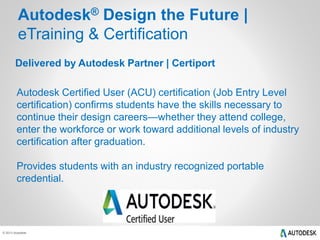 Autodesk® Design the Future | 
eTraining & Certification 
Delivered by Autodesk Partner | Certiport 
Autodesk Certified User (ACU) certification (Job Entry Level 
certification) confirms students have the skills necessary to 
continue their design careers—whether they attend college, 
enter the workforce or work toward additional levels of industry 
certification after graduation. 
Provides students with an industry recognized portable 
credential. 
© 2013 Autodesk 
 