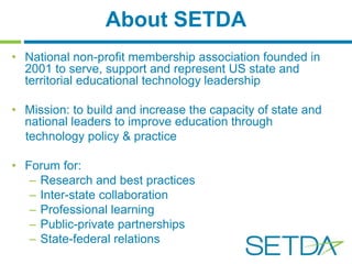 About SETDA 
• National non-profit membership association founded in 
2001 to serve, support and represent US state and 
territorial educational technology leadership 
• Mission: to build and increase the capacity of state and 
national leaders to improve education through 
technology policy & practice 
• Forum for: 
– Research and best practices 
– Inter-state collaboration 
– Professional learning 
– Public-private partnerships 
– State-federal relations 
 