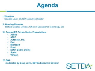 Agenda 
I. Welcome 
Douglas Levin, SETDA Executive Director 
II. Opening Remarks 
Richard Culatta, Director, Office of Educational Technology, ED 
III. ConnectED Private Sector Presentations 
• Adobe 
• AT&T 
• Autodesk, Inc. 
• Esri 
• Microsoft 
• Prezi 
• Safari Books Online 
• Sprint 
• Verizon 
IV. Q&A 
moderated by Doug Levin, SETDA Executive Director 
 