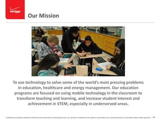 Our Mission 
To use technology to solve some of the world’s most pressing problems 
in education, healthcare and energy management. Our education 
programs are focused on using mobile technology in the classroom to 
transform teaching and learning, and increase student interest and 
achievement in STEM, especially in underserved areas. 
Confidential and proprietary materials for authorized Verizon personnel and outside agencies only. Use, disclosure or distribution of this material is not permitted to any unauthorized persons or third parties except by written agreement. 64 
 