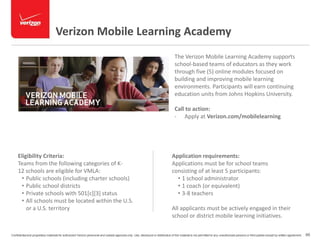 Verizon Mobile Learning Academy 
Eligibility Criteria: 
Teams from the following categories of K- 
12 schools are eligible for VMLA: 
• Public schools (including charter schools) 
• Public school districts 
• Private schools with 501[c][3] status 
• All schools must be located within the U.S. 
or a U.S. territory 
The Verizon Mobile Learning Academy supports 
school-based teams of educators as they work 
through five (5) online modules focused on 
building and improving mobile learning 
environments. Participants will earn continuing 
education units from Johns Hopkins University. 
Call to action: 
- Apply at Verizon.com/mobilelearning 
Application requirements: 
Applications must be for school teams 
consisting of at least 5 participants: 
• 1 school administrator 
• 1 coach (or equivalent) 
• 3-8 teachers 
All applicants must be actively engaged in their 
school or district mobile learning initiatives. 
Confidential and proprietary materials for authorized Verizon personnel and outside agencies only. Use, disclosure or distribution of this material is not permitted to any unauthorized persons or third parties except by written agreement. 66 
 