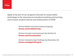 Apply to be part of our programs focused on using mobile 
technology in the classroom to transform teaching and learning, 
and increase student interest and achievement in STEM 
Verizon Mobile Learning Academy (ongoing) 
Verizon.com/mobilelearning 
Verizon Innovate Learning Grants (by October 6) 
Verizon.com/innovateaward 
Verizon Innovative App Challenge (by November 24) 
Verizon.com/AppChallenge14 
Confidential and proprietary materials for authorized Verizon personnel and outside agencies only. Use, disclosure or distribution of this material is not permitted to any unauthorized persons or third parties except by written agreement. 69 
 