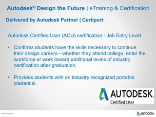 © 2013 Autodesk
Delivered by Autodesk Partner | Certiport
Autodesk® Design the Future | eTraining & Certification
Autodesk Certified User (ACU) certification - Job Entry Level
• Confirms students have the skills necessary to continue
their design careers—whether they attend college, enter the
workforce or work toward additional levels of industry
certification after graduation.
• Provides students with an industry recognized portable
credential.
 